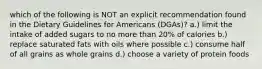 which of the following is NOT an explicit recommendation found in the Dietary Guidelines for Americans (DGAs)? a.) limit the intake of added sugars to no more than 20% of calories b.) replace saturated fats with oils where possible c.) consume half of all grains as whole grains d.) choose a variety of protein foods