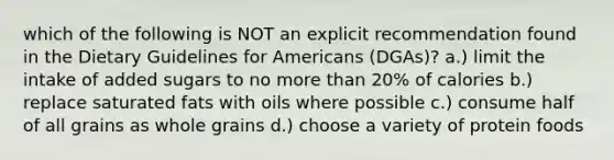 which of the following is NOT an explicit recommendation found in the Dietary Guidelines for Americans (DGAs)? a.) limit the intake of added sugars to no more than 20% of calories b.) replace saturated fats with oils where possible c.) consume half of all grains as whole grains d.) choose a variety of protein foods