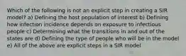 Which of the following is not an explicit step in creating a SIR model? a) Defining the host population of interest b) Defining how infection incidence depends on exposure to infectious people c) Determining what the transitions in and out of the states are d) Defining the type of people who will be in the model e) All of the above are explicit steps in a SIR model