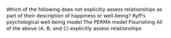 Which of the following does not explicitly assess relationships as part of their description of happiness or well-being? Ryff's psychological well-being model The PERMA model Flourishing All of the above (A, B, and C) explicitly assess relationships