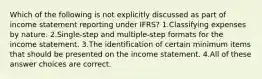 Which of the following is not explicitly discussed as part of income statement reporting under IFRS? 1.Classifying expenses by nature. 2.Single-step and multiple-step formats for the income statement. 3.The identification of certain minimum items that should be presented on the income statement. 4.All of these answer choices are correct.