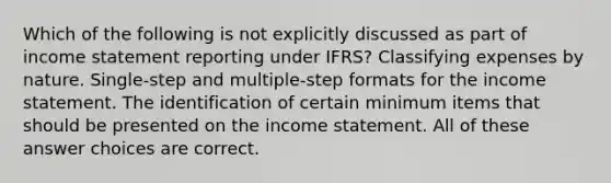 Which of the following is not explicitly discussed as part of income statement reporting under IFRS? Classifying expenses by nature. Single-step and multiple-step formats for the income statement. The identification of certain minimum items that should be presented on the income statement. All of these answer choices are correct.