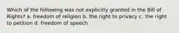 Which of the following was not explicitly granted in the Bill of Rights? a. freedom of religion b. the right to privacy c. the right to petition d. freedom of speech