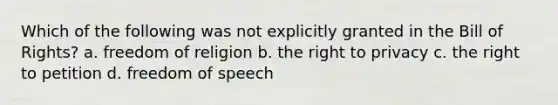 Which of the following was not explicitly granted in the Bill of Rights? a. freedom of religion b. the right to privacy c. the right to petition d. freedom of speech