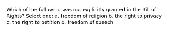 Which of the following was not explicitly granted in the Bill of Rights? Select one: a. freedom of religion b. the right to privacy c. the right to petition d. freedom of speech