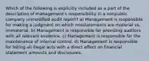 Which of the following is explicitly included as a part of the description of management's responsibility in a nonpublic company unmodified audit report? a) Management is responsible for making a judgment on which misstatements are material vs. immaterial. b) Management is responsible for providing auditors with all relevant evidence. c) Management is responsible for the maintenance of internal control. d) Management is responsible for listing all illegal acts with a direct effect on financial statement amounts and disclosures.