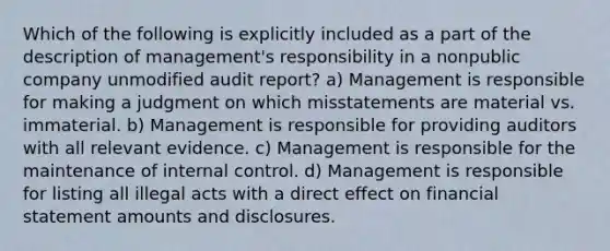 Which of the following is explicitly included as a part of the description of management's responsibility in a nonpublic company unmodified audit report? a) Management is responsible for making a judgment on which misstatements are material vs. immaterial. b) Management is responsible for providing auditors with all relevant evidence. c) Management is responsible for the maintenance of internal control. d) Management is responsible for listing all illegal acts with a direct effect on financial statement amounts and disclosures.