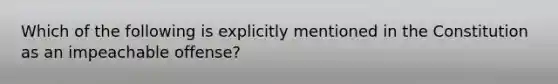 Which of the following is explicitly mentioned in the Constitution as an impeachable offense?