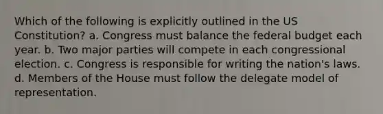 Which of the following is explicitly outlined in the US Constitution? a. Congress must balance the federal budget each year. b. Two major parties will compete in each congressional election. c. Congress is responsible for writing the nation's laws. d. Members of the House must follow the delegate model of representation.