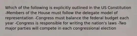 Which of the following is explicitly outlined in the US Constitution -Members of the House must follow the delegate model of representation -Congress must balance the federal budget each year -Congress is responsible for writing the nation's laws -Two major parties will compete in each congressional election