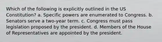 Which of the following is explicitly outlined in the US Constitution? a. Specific powers are enumerated to Congress. b. Senators serve a two-year term. c. Congress must pass legislation proposed by the president. d. Members of the House of Representatives are appointed by the president.