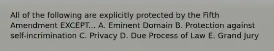 All of the following are explicitly protected by the Fifth Amendment EXCEPT... A. Eminent Domain B. Protection against self-incrimination C. Privacy D. Due Process of Law E. Grand Jury