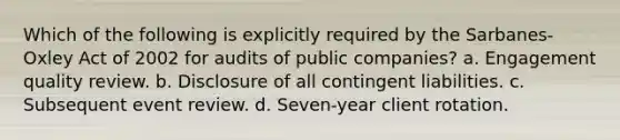 Which of the following is explicitly required by the Sarbanes-Oxley Act of 2002 for audits of public companies? a. Engagement quality review. b. Disclosure of all contingent liabilities. c. Subsequent event review. d. Seven-year client rotation.