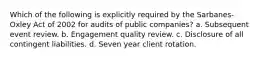 Which of the following is explicitly required by the Sarbanes-Oxley Act of 2002 for audits of public companies? a. Subsequent event review. b. Engagement quality review. c. Disclosure of all contingent liabilities. d. Seven year client rotation.