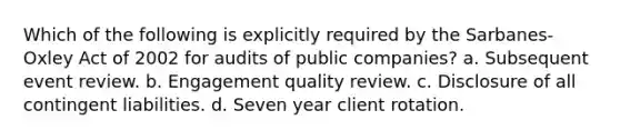 Which of the following is explicitly required by the Sarbanes-Oxley Act of 2002 for audits of public companies? a. Subsequent event review. b. Engagement quality review. c. Disclosure of all contingent liabilities. d. Seven year client rotation.