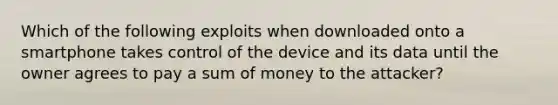 Which of the following exploits when downloaded onto a smartphone takes control of the device and its data until the owner agrees to pay a sum of money to the attacker?