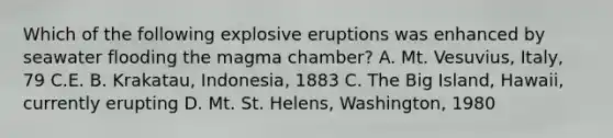 Which of the following explosive eruptions was enhanced by seawater flooding the magma chamber? A. Mt. Vesuvius, Italy, 79 C.E. B. Krakatau, Indonesia, 1883 C. The Big Island, Hawaii, currently erupting D. Mt. St. Helens, Washington, 1980