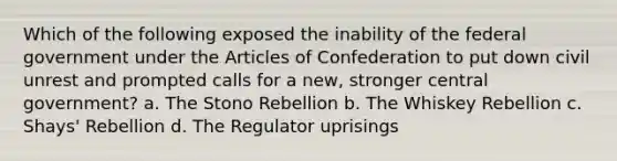 Which of the following exposed the inability of the federal government under the Articles of Confederation to put down civil unrest and prompted calls for a new, stronger central government? a. The Stono Rebellion b. The Whiskey Rebellion c. Shays' Rebellion d. The Regulator uprisings