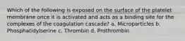 Which of the following is exposed on the surface of the platelet membrane once it is activated and acts as a binding site for the complexes of the coagulation cascade? a. Microparticles b. Phosphatidylserine c. Thrombin d. Prothrombin