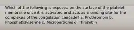 Which of the following is exposed on the surface of the platelet membrane once it is activated and acts as a binding site for the complexes of the coagulation cascade? a. Prothrombin b. Phosphatidylserine c. Microparticles d. Thrombin