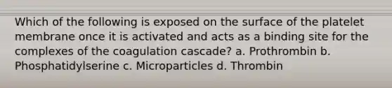 Which of the following is exposed on the surface of the platelet membrane once it is activated and acts as a binding site for the complexes of the coagulation cascade? a. Prothrombin b. Phosphatidylserine c. Microparticles d. Thrombin