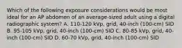 Which of the following exposure considerations would be most ideal for an AP abdomen of an average-sized adult using a digital radiographic system? A. 110-120 kVp, grid, 40-inch (100-cm) SID B. 95-105 kVp, grid, 40-inch (100-cm) SID C. 80-85 kVp, grid, 40-inch (100-cm) SID D. 60-70 kVp, grid, 40-inch (100-cm) SID