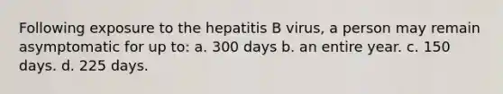 Following exposure to the hepatitis B virus, a person may remain asymptomatic for up to: a. 300 days b. an entire year. c. 150 days. d. 225 days.