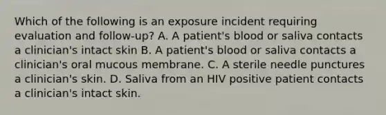 Which of the following is an exposure incident requiring evaluation and follow-up? A. A patient's blood or saliva contacts a clinician's intact skin B. A patient's blood or saliva contacts a clinician's oral mucous membrane. C. A sterile needle punctures a clinician's skin. D. Saliva from an HIV positive patient contacts a clinician's intact skin.