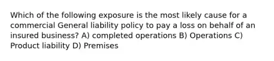 Which of the following exposure is the most likely cause for a commercial General liability policy to pay a loss on behalf of an insured business? A) completed operations B) Operations C) Product liability D) Premises