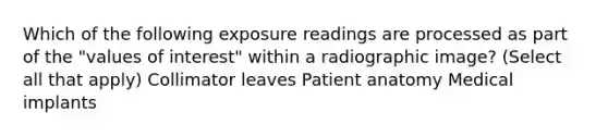 Which of the following exposure readings are processed as part of the "values of interest" within a radiographic image? (Select all that apply) Collimator leaves Patient anatomy Medical implants