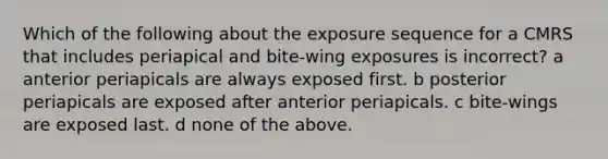 Which of the following about the exposure sequence for a CMRS that includes periapical and bite-wing exposures is incorrect? a anterior periapicals are always exposed first. b posterior periapicals are exposed after anterior periapicals. c bite-wings are exposed last. d none of the above.