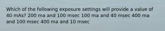 Which of the following exposure settings will provide a value of 40 mAs? 200 ma and 100 msec 100 ma and 40 msec 400 ma and 100 msec 400 ma and 10 msec