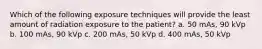 Which of the following exposure techniques will provide the least amount of radiation exposure to the patient? a. 50 mAs, 90 kVp b. 100 mAs, 90 kVp c. 200 mAs, 50 kVp d. 400 mAs, 50 kVp