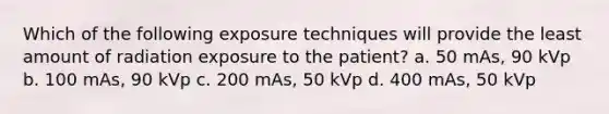 Which of the following exposure techniques will provide the least amount of radiation exposure to the patient? a. 50 mAs, 90 kVp b. 100 mAs, 90 kVp c. 200 mAs, 50 kVp d. 400 mAs, 50 kVp