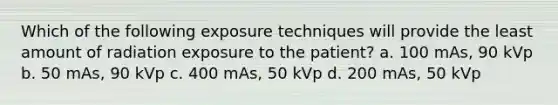 Which of the following exposure techniques will provide the least amount of radiation exposure to the patient? a. 100 mAs, 90 kVp b. 50 mAs, 90 kVp c. 400 mAs, 50 kVp d. 200 mAs, 50 kVp