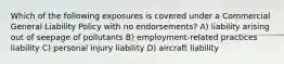 Which of the following exposures is covered under a Commercial General Liability Policy with no endorsements? A) liability arising out of seepage of pollutants B) employment-related practices liability C) personal injury liability D) aircraft liability