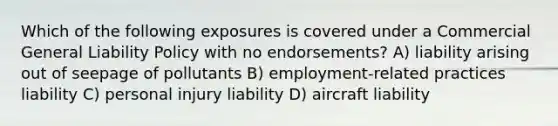 Which of the following exposures is covered under a Commercial General Liability Policy with no endorsements? A) liability arising out of seepage of pollutants B) employment-related practices liability C) personal injury liability D) aircraft liability