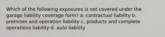 Which of the following exposures is not covered under the garage liability coverage form? a. contractual liability b. premises and operation liability c. products and complete operations liability d. auto liability