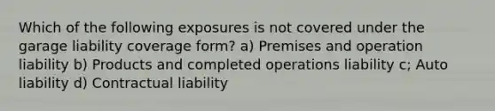 Which of the following exposures is not covered under the garage liability coverage form? a) Premises and operation liability b) Products and completed operations liability c; Auto liability d) Contractual liability