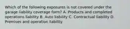 Which of the following exposures is not covered under the garage liability coverage form? A. Products and completed operations liability B. Auto liability C. Contractual liability D. Premises and operation liability