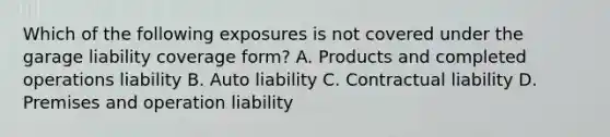 Which of the following exposures is not covered under the garage liability coverage form? A. Products and completed operations liability B. Auto liability C. Contractual liability D. Premises and operation liability