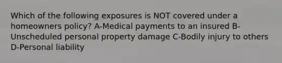 Which of the following exposures is NOT covered under a homeowners policy? A-Medical payments to an insured B-Unscheduled personal property damage C-Bodily injury to others D-Personal liability