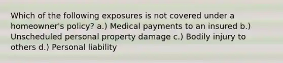 Which of the following exposures is not covered under a homeowner's policy? a.) Medical payments to an insured b.) Unscheduled personal property damage c.) Bodily injury to others d.) Personal liability