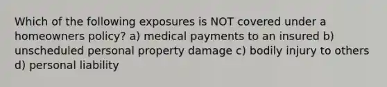 Which of the following exposures is NOT covered under a homeowners policy? a) medical payments to an insured b) unscheduled personal property damage c) bodily injury to others d) personal liability