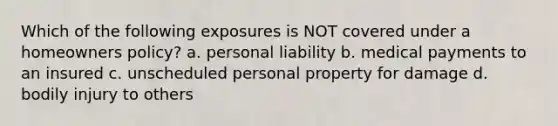 Which of the following exposures is NOT covered under a homeowners policy? a. personal liability b. medical payments to an insured c. unscheduled personal property for damage d. bodily injury to others