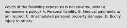 Which of the following exposures is not covered under a homeowners policy? A. Personal liability. B. Medical payments to an insured. C. Unscheduled personal property damage. D. Bodily injury to others.