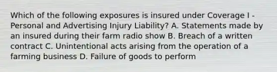 Which of the following exposures is insured under Coverage I - Personal and Advertising Injury Liability? A. Statements made by an insured during their farm radio show B. Breach of a written contract C. Unintentional acts arising from the operation of a farming business D. Failure of goods to perform