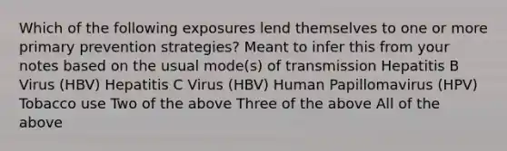 Which of the following exposures lend themselves to one or more primary prevention strategies? Meant to infer this from your notes based on the usual mode(s) of transmission Hepatitis B Virus (HBV) Hepatitis C Virus (HBV) Human Papillomavirus (HPV) Tobacco use Two of the above Three of the above All of the above