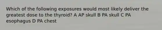 Which of the following exposures would most likely deliver the greatest dose to the thyroid? A AP skull B PA skull C PA esophagus D PA chest