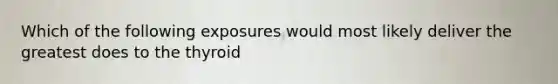 Which of the following exposures would most likely deliver the greatest does to the thyroid